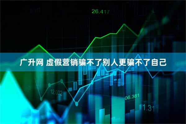 广升网 虚假营销骗不了别人更骗不了自己
