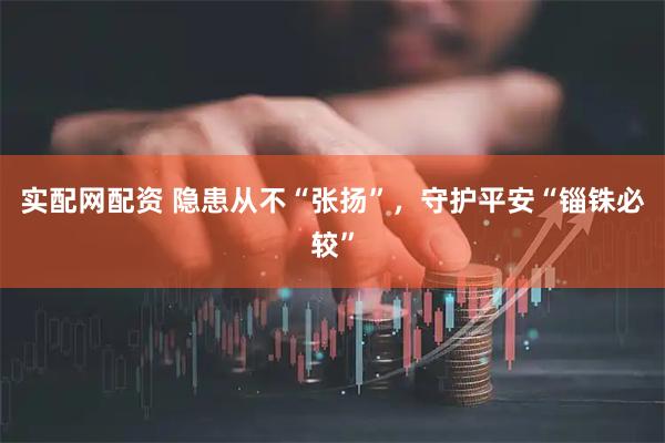 实配网配资 隐患从不“张扬”，守护平安“锱铢必较”