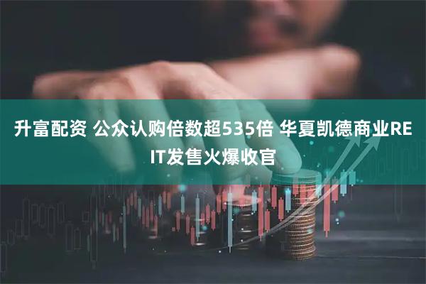升富配资 公众认购倍数超535倍 华夏凯德商业REIT发售火爆收官