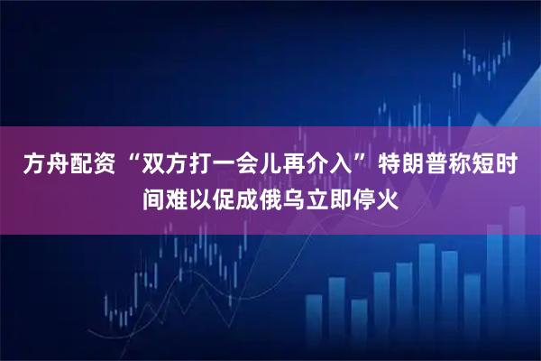 方舟配资 “双方打一会儿再介入” 特朗普称短时间难以促成俄乌立即停火