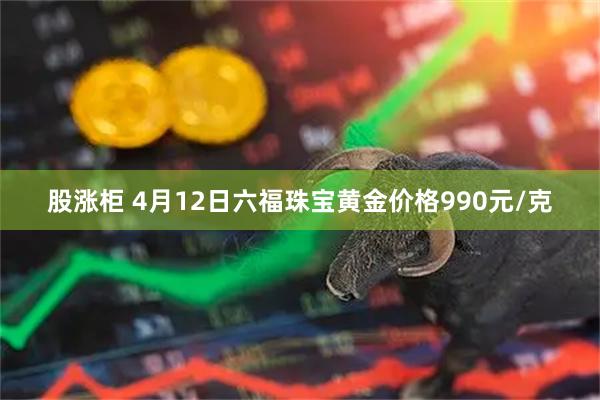 股涨柜 4月12日六福珠宝黄金价格990元/克