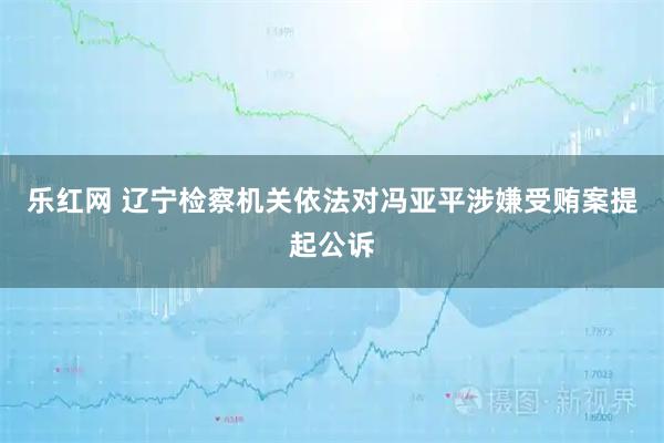 乐红网 辽宁检察机关依法对冯亚平涉嫌受贿案提起公诉