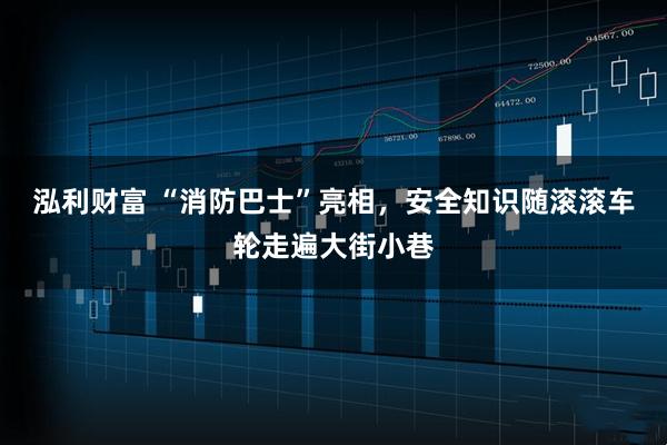 泓利财富 “消防巴士”亮相，安全知识随滚滚车轮走遍大街小巷