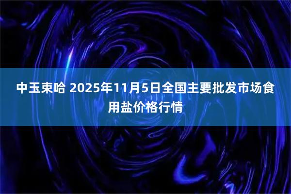 中玉束哈 2025年11月5日全国主要批发市场食用盐价格行情