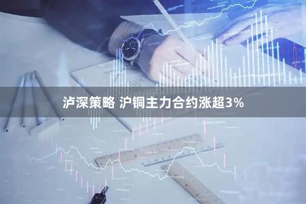 泸深策略 沪铜主力合约涨超3%