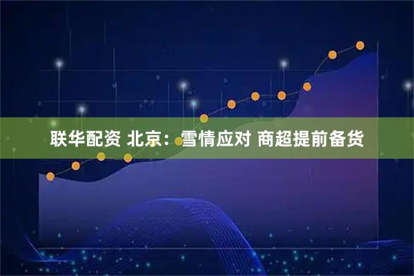 联华配资 北京：雪情应对 商超提前备货