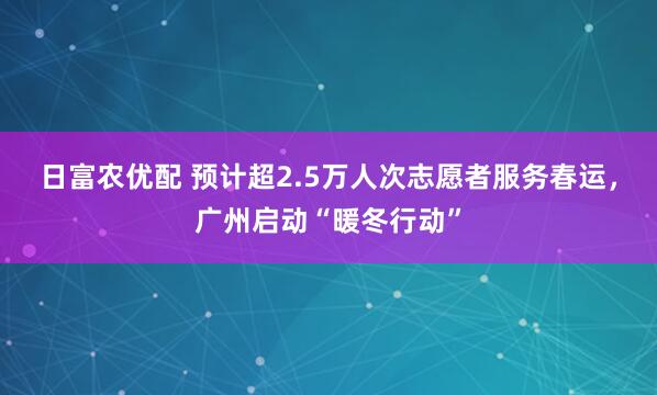日富农优配 预计超2.5万人次志愿者服务春运，广州启动“暖冬行动”