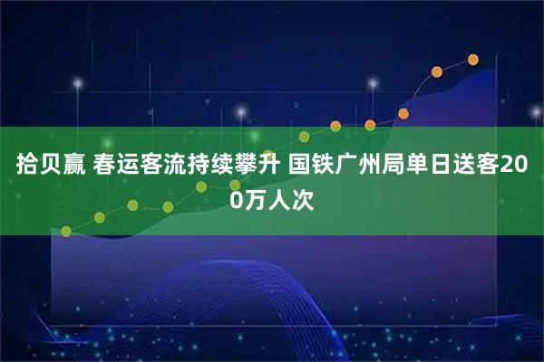 拾贝赢 春运客流持续攀升 国铁广州局单日送客200万人次