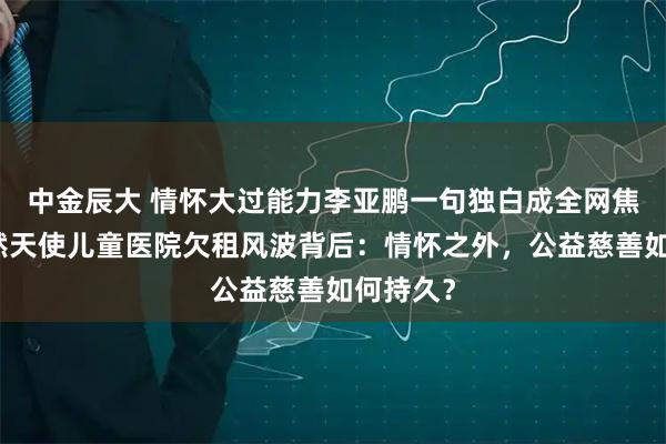 中金辰大 情怀大过能力李亚鹏一句独白成全网焦点，嫣然天使儿童医院欠租风波背后：情怀之外，公益慈善如何持久？