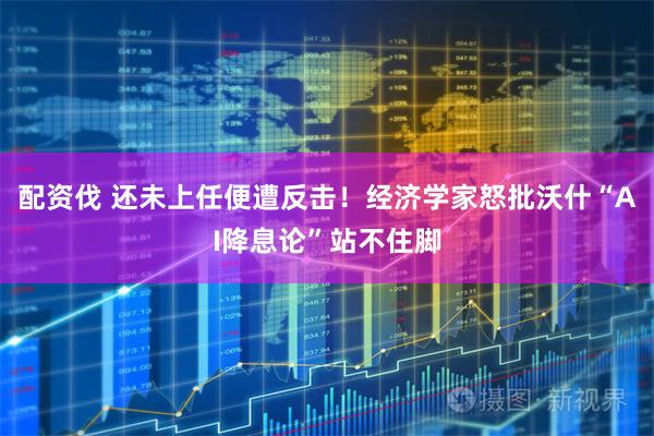 配资伐 还未上任便遭反击！经济学家怒批沃什“AI降息论”站不住脚