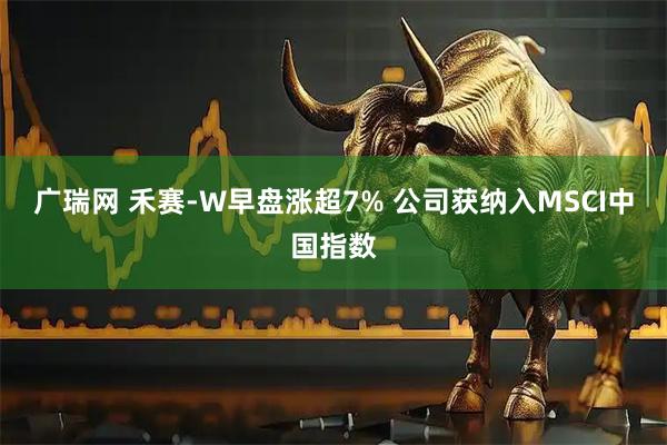 广瑞网 禾赛-W早盘涨超7% 公司获纳入MSCI中国指数