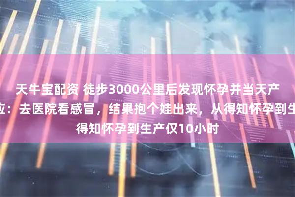 天牛宝配资 徒步3000公里后发现怀孕并当天产子，女子回应：去医院看感冒，结果抱个娃出来，从得知怀孕到生产仅10小时