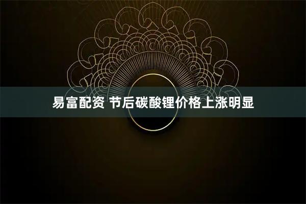 易富配资 节后碳酸锂价格上涨明显