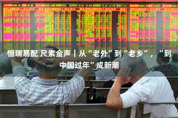 恒瑞易配 尺素金声｜从“老外”到“老乡”，“到中国过年”成新潮