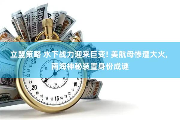 立盟策略 水下战力迎来巨变! 美航母惨遭大火, 南海神秘装置身份成谜