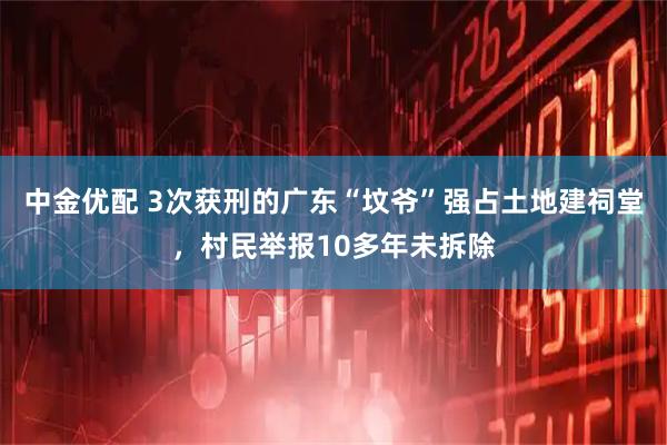 中金优配 3次获刑的广东“坟爷”强占土地建祠堂，村民举报10多年未拆除